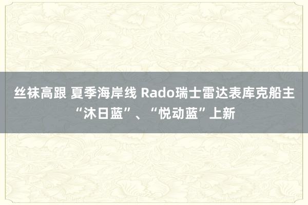 丝袜高跟 夏季海岸线 Rado瑞士雷达表库克船主“沐日蓝”、“悦动蓝”上新