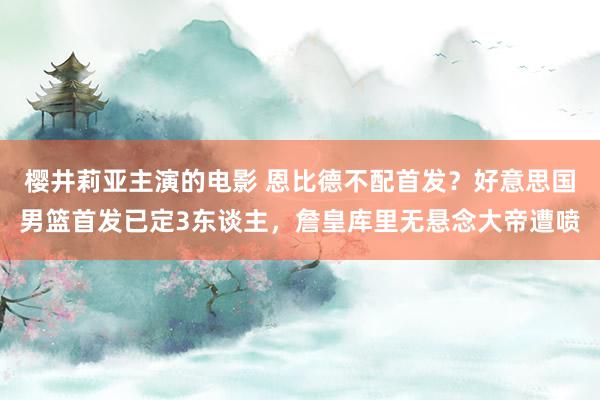 樱井莉亚主演的电影 恩比德不配首发？好意思国男篮首发已定3东谈主，詹皇库里无悬念大帝遭喷