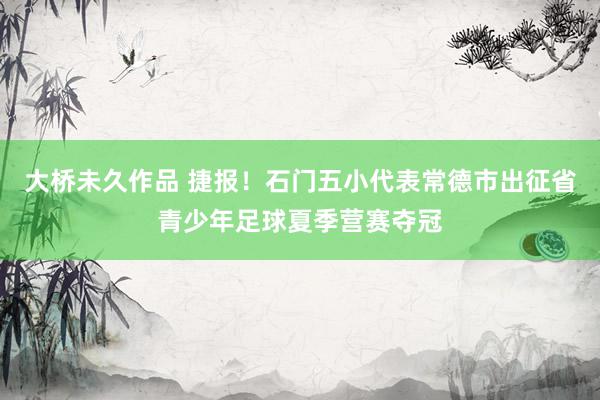 大桥未久作品 捷报！石门五小代表常德市出征省青少年足球夏季营赛夺冠