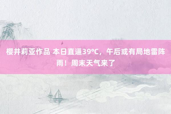 樱井莉亚作品 本日直逼39℃，午后或有局地雷阵雨！周末天气来了