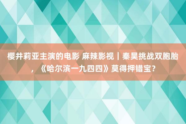 樱井莉亚主演的电影 麻辣影视｜秦昊挑战双胞胎，《哈尔滨一九四四》莫得押错宝？