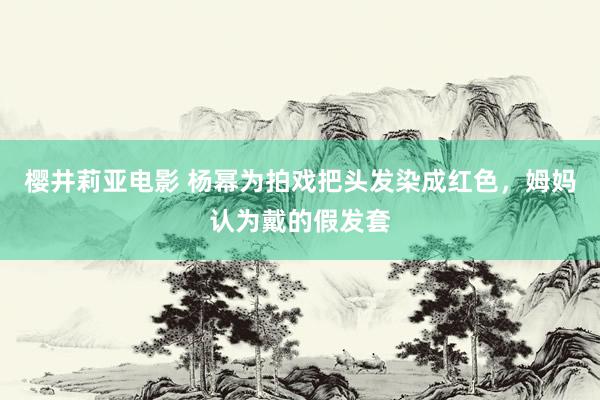 樱井莉亚电影 杨幂为拍戏把头发染成红色，姆妈认为戴的假发套