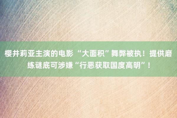 樱井莉亚主演的电影 “大面积”舞弊被执！提供磨练谜底可涉嫌“行恶获取国度高明”！