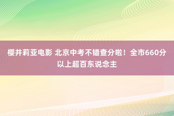 樱井莉亚电影 北京中考不错查分啦！全市660分以上超百东说念主