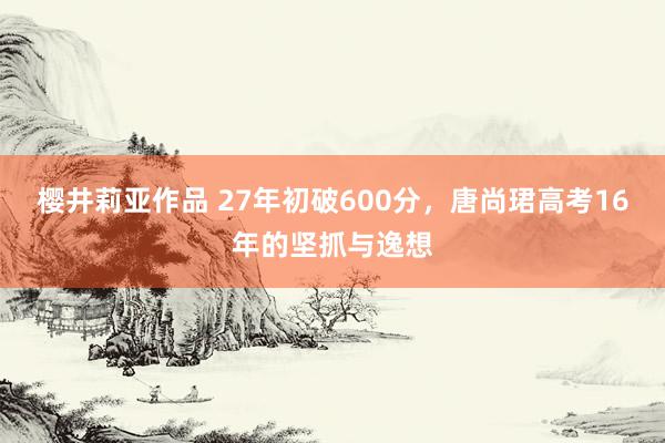 樱井莉亚作品 27年初破600分，唐尚珺高考16年的坚抓与逸想