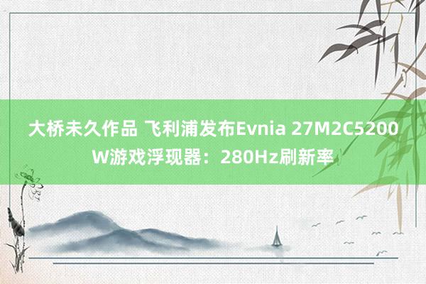 大桥未久作品 飞利浦发布Evnia 27M2C5200W游戏浮现器：280Hz刷新率