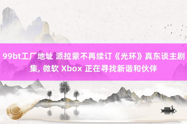 99bt工厂地址 派拉蒙不再续订《光环》真东谈主剧集, 微软 Xbox 正在寻找新谐和伙伴