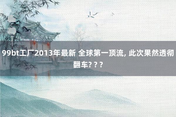 99bt工厂2013年最新 全球第一顶流, 此次果然透彻翻车? ? ?