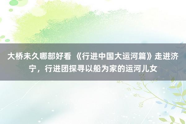 大桥未久哪部好看 《行进中国大运河篇》走进济宁，行进团探寻以船为家的运河儿女