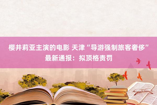 樱井莉亚主演的电影 天津“导游强制旅客奢侈”最新通报：拟顶格责罚