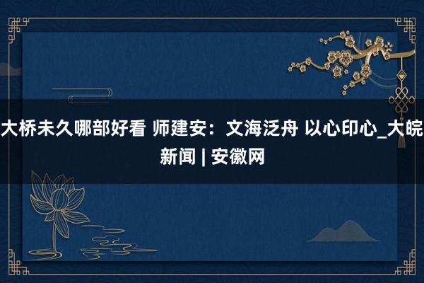 大桥未久哪部好看 师建安：文海泛舟 以心印心_大皖新闻 | 安徽网