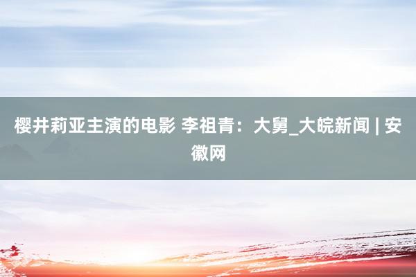 樱井莉亚主演的电影 李祖青：大舅_大皖新闻 | 安徽网