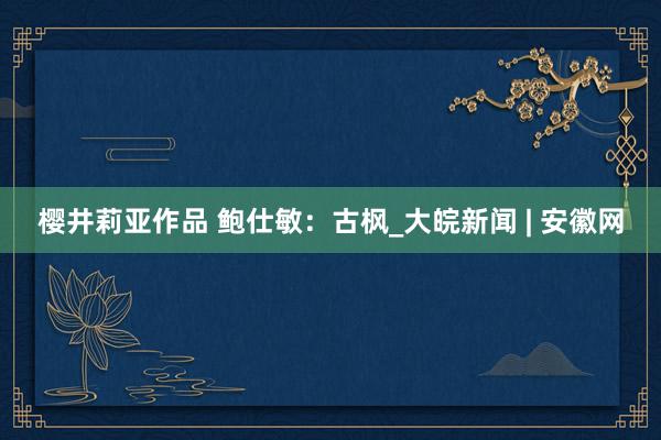 樱井莉亚作品 鲍仕敏：古枫_大皖新闻 | 安徽网