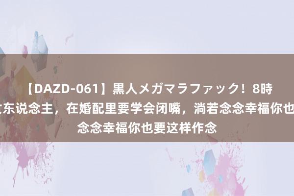 【DAZD-061】黒人メガマラファック！8時間 贤达的女东说念主，在婚配里要学会闭嘴，淌若念念幸福你也要这样作念