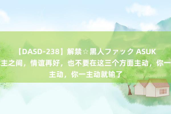 【DASD-238】解禁☆黒人ファック ASUKA 情东说念主之间，情谊再好，也不要在这三个方面主动，你一主动就输了