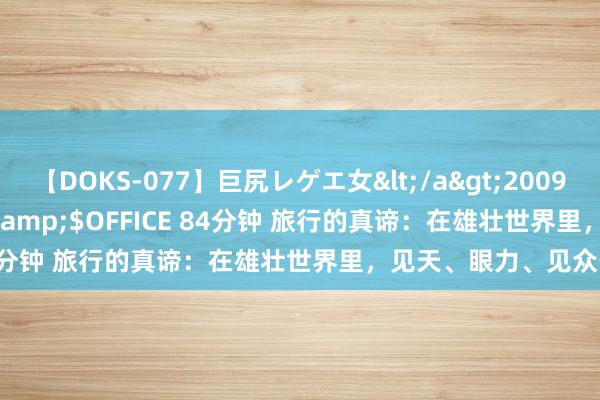 【DOKS-077】巨尻レゲエ女</a>2009-05-01OFFICE K’S&$OFFICE 84分钟 旅行的真谛：在雄壮世界里，见天、眼力、见众生