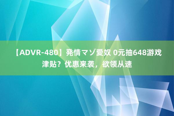 【ADVR-480】発情マゾ愛奴 0元抽648游戏津贴？优惠来袭，欲领从速