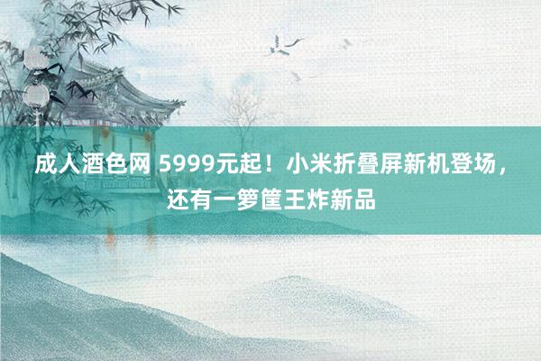 成人酒色网 5999元起！小米折叠屏新机登场，还有一箩筐王炸新品