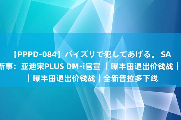 【PPPD-084】パイズリで犯してあげる。 SARA 逐日车圈极新事：亚迪宋PLUS DM-i官宣 ｜曝丰田退出价钱战｜全新普拉多下线