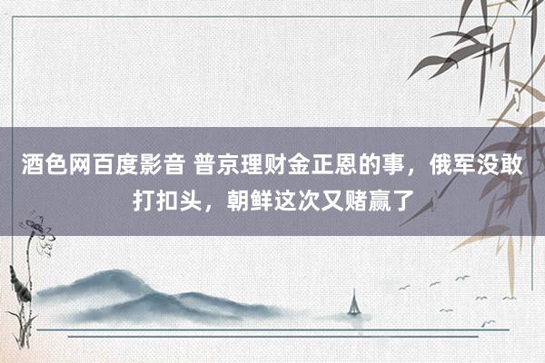 酒色网百度影音 普京理财金正恩的事，俄军没敢打扣头，朝鲜这次又赌赢了