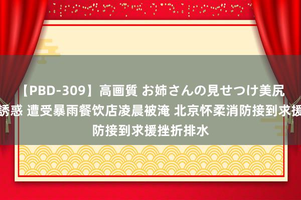 【PBD-309】高画質 お姉さんの見せつけ美尻＆美脚の誘惑 遭受暴雨餐饮店凌晨被淹 北京怀柔消防接到求援挫折排水