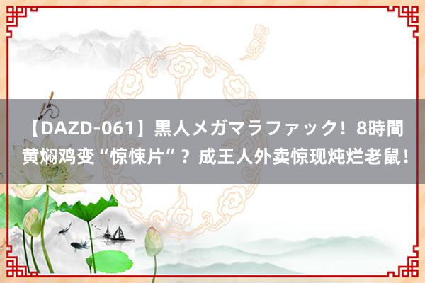 【DAZD-061】黒人メガマラファック！8時間 黄焖鸡变“惊悚片”？成王人外卖惊现炖烂老鼠！