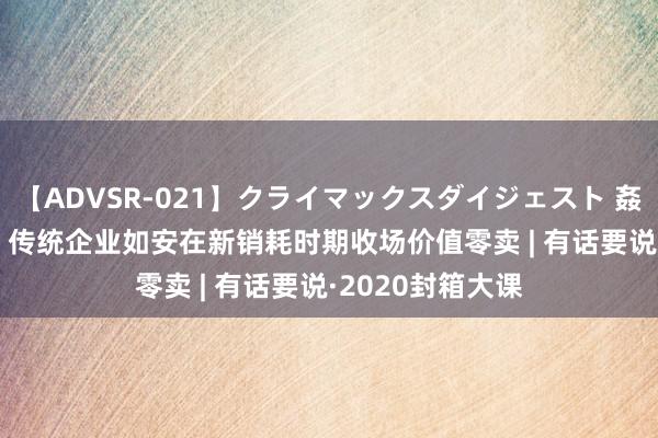 【ADVSR-021】クライマックスダイジェスト 姦鬼 ’10 林丽妮：传统企业如安在新销耗时期收场价值零卖 | 有话要说·2020封箱大课