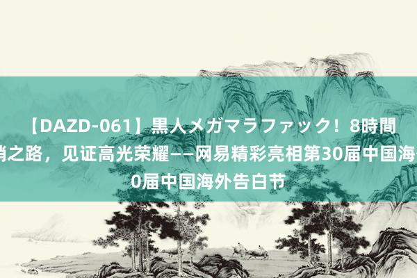 【DAZD-061】黒人メガマラファック！8時間 共探营销之路，见证高光荣耀——网易精彩亮相第30届中国海外告白节