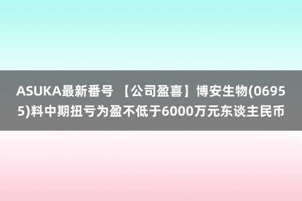 ASUKA最新番号 【公司盈喜】博安生物(06955)料中期扭亏为盈不低于6000万元东谈主民币