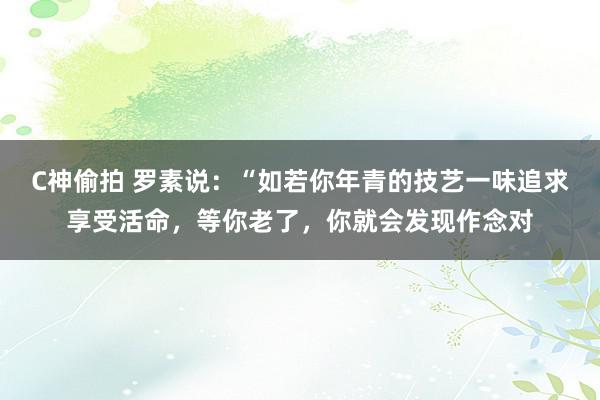 C神偷拍 罗素说：“如若你年青的技艺一味追求享受活命，等你老了，你就会发现作念对