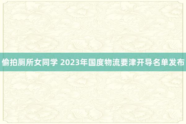 偷拍厕所女同学 2023年国度物流要津开导名单发布