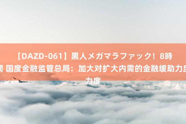 【DAZD-061】黒人メガマラファック！8時間 国度金融监管总局：加大对扩大内需的金融缓助力度