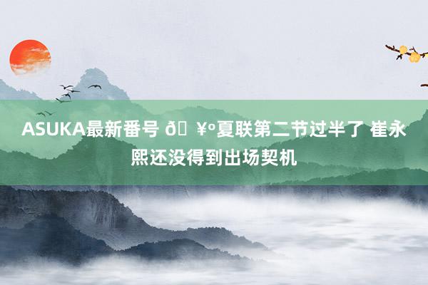 ASUKA最新番号 🥺夏联第二节过半了 崔永熙还没得到出场契机