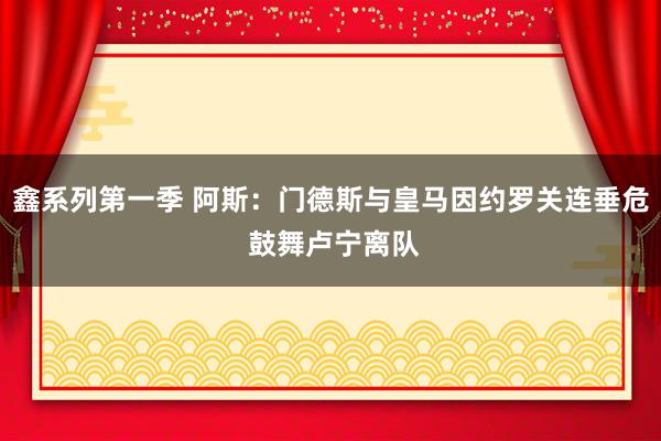 鑫系列第一季 阿斯：门德斯与皇马因约罗关连垂危 鼓舞卢宁离队