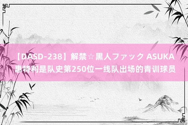 【DASD-238】解禁☆黒人ファック ASUKA 惠特利是队史第250位一线队出场的青训球员