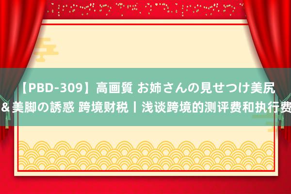 【PBD-309】高画質 お姉さんの見せつけ美尻＆美脚の誘惑 跨境财税丨浅谈跨境的测评费和执行费