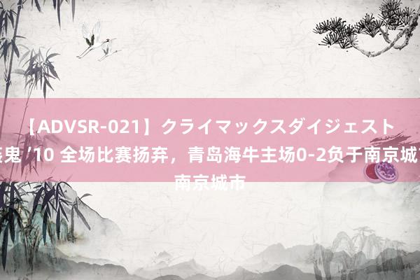 【ADVSR-021】クライマックスダイジェスト 姦鬼 ’10 全场比赛扬弃，青岛海牛主场0-2负于南京城市