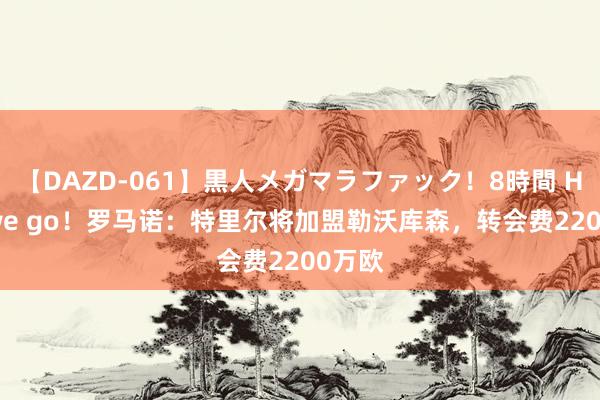 【DAZD-061】黒人メガマラファック！8時間 Here we go！罗马诺：特里尔将加盟勒沃库森，转会费2200万欧