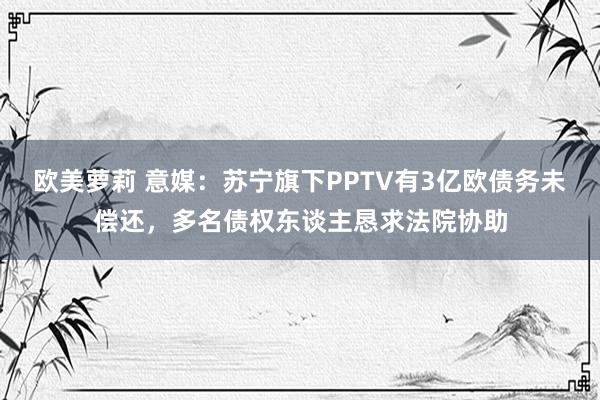 欧美萝莉 意媒：苏宁旗下PPTV有3亿欧债务未偿还，多名债权东谈主恳求法院协助