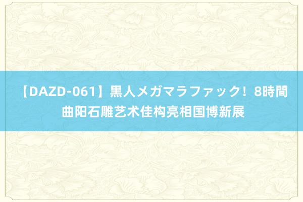 【DAZD-061】黒人メガマラファック！8時間 曲阳石雕艺术佳构亮相国博新展