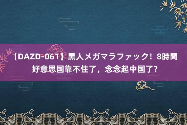 【DAZD-061】黒人メガマラファック！8時間 好意思国靠不住了，念念起中国了？