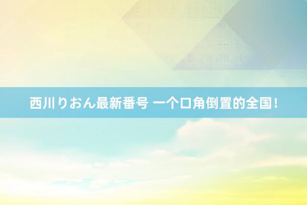 西川りおん最新番号 一个口角倒置的全国！