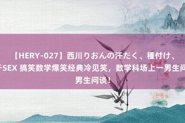 【HERY-027】西川りおんの汗だく、種付け、ガチSEX 搞笑数学爆笑经典冷见笑，数学科场上一男生问谈！