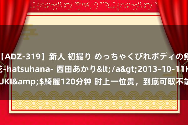 【ADZ-319】新人 初撮り めっちゃくびれボディの癒し系ガール 初花-hatsuhana- 西田あかり</a>2013-10-11KUKI&$綺麗120分钟 时上一位贵，到底可取不能取？应该确信哪个说法