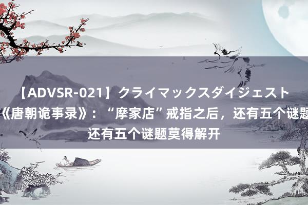 【ADVSR-021】クライマックスダイジェスト 姦鬼 ’10 《唐朝诡事录》：“摩家店”戒指之后，还有五个谜题莫得解开