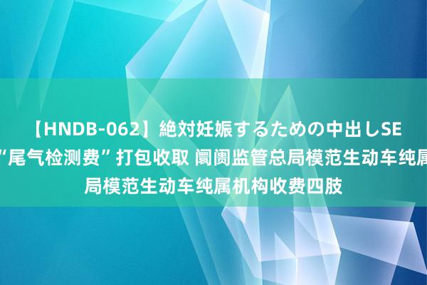 【HNDB-062】絶対妊娠するための中出しSEX！！ 不得将“尾气检测费”打包收取 阛阓监管总局模范生动车纯属机构收费四肢