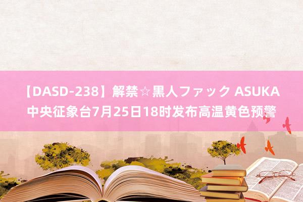 【DASD-238】解禁☆黒人ファック ASUKA 中央征象台7月25日18时发布高温黄色预警