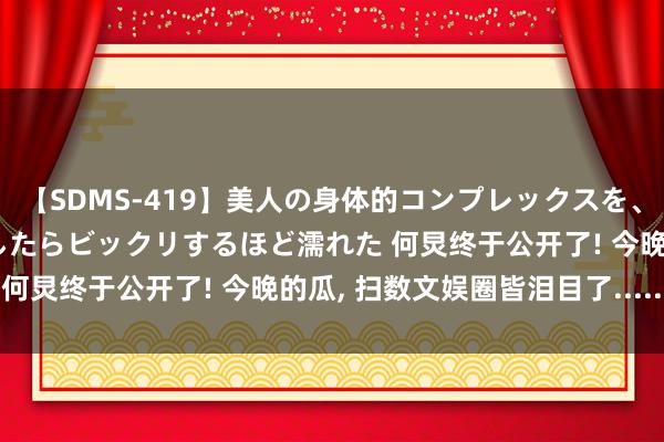 【SDMS-419】美人の身体的コンプレックスを、じっくり弄って羞恥責めしたらビックリするほど濡れた 何炅终于公开了! 今晚的瓜, 扫数文娱圈皆泪目了......