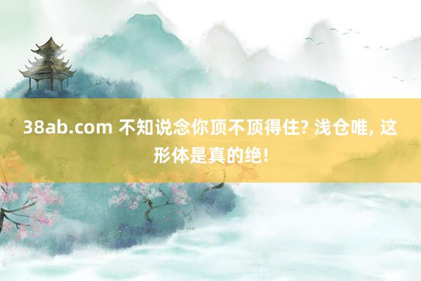 38ab.com 不知说念你顶不顶得住? 浅仓唯, 这形体是真的绝!