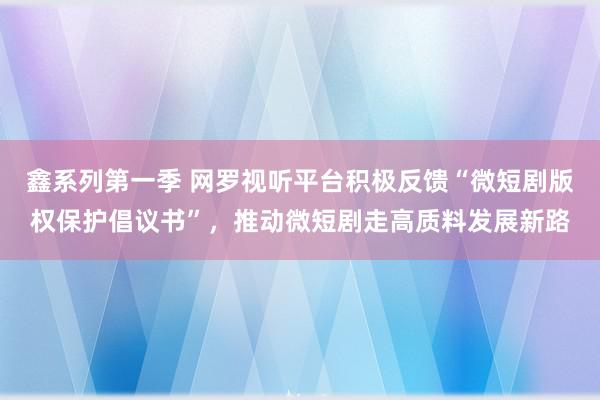 鑫系列第一季 网罗视听平台积极反馈“微短剧版权保护倡议书”，推动微短剧走高质料发展新路